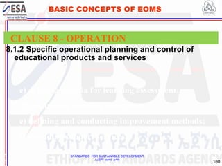 STANDARDS FOR SUSTAINABLE DEVELOPMENT
ደረጃዎች ለዘላቂ ልማት
180
BASIC CONCEPTS OF EOMS
8.1.2 Specific operational planning and control of
educational products and services
1
8
CLAUSE 8 - OPERATION
c) defining criteria for learning assessment;
d) conducting learning assessment;
e) defining and conducting improvement methods;
f) providing support services.
 