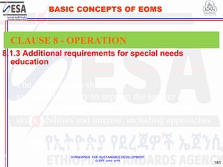 STANDARDS FOR SUSTAINABLE DEVELOPMENT
ደረጃዎች ለዘላቂ ልማት
181
BASIC CONCEPTS OF EOMS
8.1.3 Additional requirements for special needs
education
1
8
CLAUSE 8 - OPERATION
The organization should:
a) show flexibility to support the learner co-
construction of the learning process based on
skills, abilities and interest, including approaches
such as:
1) adaptive instruction;
 