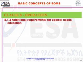STANDARDS FOR SUSTAINABLE DEVELOPMENT
ደረጃዎች ለዘላቂ ልማት
182
BASIC CONCEPTS OF EOMS
8.1.3 Additional requirements for special needs
education
1
8
CLAUSE 8 - OPERATION
2) accelerated or enriched content;
3) allowing enrolment in two distinct programmes
or educational organizations;
4) individually tailored measures;
 