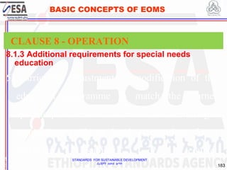 STANDARDS FOR SUSTAINABLE DEVELOPMENT
ደረጃዎች ለዘላቂ ልማት
183
BASIC CONCEPTS OF EOMS
8.1.3 Additional requirements for special needs
education
1
8
CLAUSE 8 - OPERATION
5) curriculum adjustment or modification of the
education programme to match the learner
specific profile, above or below the default age-
appropriate grade or level expectations for a
particular subject or course;
 