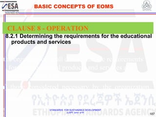 STANDARDS FOR SUSTAINABLE DEVELOPMENT
ደረጃዎች ለዘላቂ ልማት
187
BASIC CONCEPTS OF EOMS
8.2.1 Determining the requirements for the educational
products and services
1
8
CLAUSE 8 - OPERATION
the organization shall ensure that the requirements
for the educational products and services are
defined, including
a) those considered necessary by the organization
due to its policy and strategic plan;
 