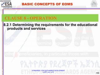 STANDARDS FOR SUSTAINABLE DEVELOPMENT
ደረጃዎች ለዘላቂ ልማት
189
BASIC CONCEPTS OF EOMS
8.2.1 Determining the requirements for the educational
products and services
1
8
CLAUSE 8 - OPERATION
b) those resulting from needs analysis that is
performed to determine requirements of
(current and potential future) learners and
other beneficiaries, in particular those with
special needs;
 