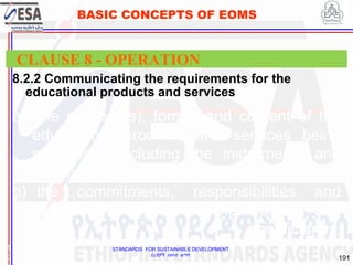 STANDARDS FOR SUSTAINABLE DEVELOPMENT
ደረጃዎች ለዘላቂ ልማት
191
BASIC CONCEPTS OF EOMS
8.2.2 Communicating the requirements for the
educational products and services
1
9
CLAUSE 8 - OPERATION
a) The purpose(s), format and content of the
educational products and services being
provided , including the instruments and
criteria to be used for evaluation;
b) the commitments, responsibilities and
expectations placed on the learners and
other beneficiaries;
 