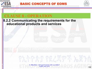 STANDARDS FOR SUSTAINABLE DEVELOPMENT
ደረጃዎች ለዘላቂ ልማት
192
BASIC CONCEPTS OF EOMS
8.2.2 Communicating the requirements for the
educational products and services
1
9
CLAUSE 8 - OPERATION
c) the means by which the learning achieved
and assessed will be recognized and
retained as
documented information;
d) the methods to be used in case of interested
party dissatisfaction or disagreement
between any interested party and the
 