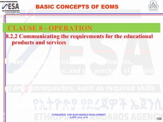 STANDARDS FOR SUSTAINABLE DEVELOPMENT
ደረጃዎች ለዘላቂ ልማት
194
BASIC CONCEPTS OF EOMS
8.2.2 Communicating the requirements for the educational
products and services
1
9
CLAUSE 8 - OPERATION
f) any costs involved, such as tuition fees,
examination fees, and the purchase of learning
materials;
g) any prerequisites, such as required skills
(including ICT skills), qualifications and
professional experience.
 