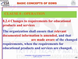 STANDARDS FOR SUSTAINABLE DEVELOPMENT
ደረጃዎች ለዘላቂ ልማት
195
BASIC CONCEPTS OF EOMS
8.2.4 Changes to requirements for educational
products and services
The organization shall ensure that relevant
documented information is amended, and that
interested parties are made aware of the changed
requirements, when the requirements for
educational products and services are changed.
CLAUSE 8 - OPERATION
 