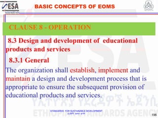 STANDARDS FOR SUSTAINABLE DEVELOPMENT
ደረጃዎች ለዘላቂ ልማት
196
BASIC CONCEPTS OF EOMS
8.3 Design and development of educational
products and services
8.3.1 General
The organization shall establish, implement and
maintain a design and development process that is
appropriate to ensure the subsequent provision of
educational products and services.
CLAUSE 8 - OPERATION
 