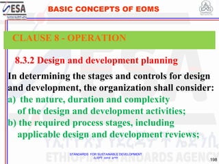 STANDARDS FOR SUSTAINABLE DEVELOPMENT
ደረጃዎች ለዘላቂ ልማት
198
BASIC CONCEPTS OF EOMS
8.3.2 Design and development planning
In determining the stages and controls for design
and development, the organization shall consider:
a) the nature, duration and complexity
of the design and development activities;
b) the required process stages, including
applicable design and development reviews;
CLAUSE 8 - OPERATION
 