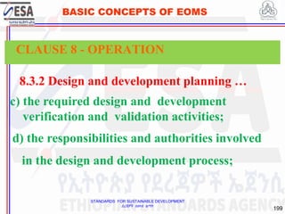 STANDARDS FOR SUSTAINABLE DEVELOPMENT
ደረጃዎች ለዘላቂ ልማት
199
BASIC CONCEPTS OF EOMS
8.3.2 Design and development planning …
c) the required design and development
verification and validation activities;
CLAUSE 8 - OPERATION
d) the responsibilities and authorities involved
in the design and development process;
 