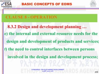 STANDARDS FOR SUSTAINABLE DEVELOPMENT
ደረጃዎች ለዘላቂ ልማት
200
BASIC CONCEPTS OF EOMS
8.3.2 Design and development planning …
e) the internal and external resource needs for the
design and development of products and services;
f) the need to control interfaces between persons
involved in the design and development process;
CLAUSE 8 - OPERATION
 