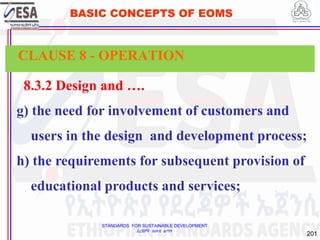 STANDARDS FOR SUSTAINABLE DEVELOPMENT
ደረጃዎች ለዘላቂ ልማት
201
BASIC CONCEPTS OF EOMS
8.3.2 Design and ….
g) the need for involvement of customers and
users in the design and development process;
h) the requirements for subsequent provision of
educational products and services;
CLAUSE 8 - OPERATION
 