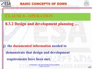 STANDARDS FOR SUSTAINABLE DEVELOPMENT
ደረጃዎች ለዘላቂ ልማት
202
BASIC CONCEPTS OF EOMS
8.3.2 Design and development planning …
i) the level of control expected for the design and
development process by learners, other beneficiaries
and other relevant interested parties;
j) the documented information needed to
demonstrate that design and development
requirements have been met.
CLAUSE 8 - OPERATION
 