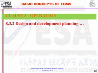 STANDARDS FOR SUSTAINABLE DEVELOPMENT
ደረጃዎች ለዘላቂ ልማት
203
BASIC CONCEPTS OF EOMS
8.3.2 Design and development planning …
k) the documented information needed to demonstrate that
design and development requirements
have been met;
h) the evidence-based approach;
m) the extent to which learners require
individualized learning pathways, based on their
skills, interests and aptitudes;
CLAUSE 8 - OPERATION
 