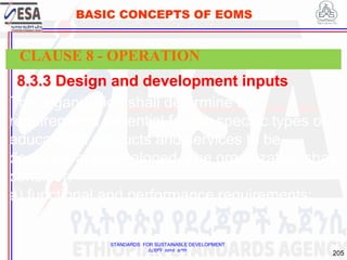 STANDARDS FOR SUSTAINABLE DEVELOPMENT
ደረጃዎች ለዘላቂ ልማት
205
BASIC CONCEPTS OF EOMS
8.3.3 Design and development inputs
The organization shall determine the
requirements essential for the specific types of
educational products and services to be
designed and developed. The organization shall
consider:
a) functional and performance requirements;
CLAUSE 8 - OPERATION
 