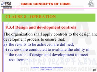 STANDARDS FOR SUSTAINABLE DEVELOPMENT
ደረጃዎች ለዘላቂ ልማት
209
BASIC CONCEPTS OF EOMS
8.3.4 Design and development controls
The organization shall apply controls to the design and
development process to ensure that:
a) the results to be achieved are defined;
b) reviews are conducted to evaluate the ability of
the results of design and development to meet
requirements;
CLAUSE 8 - OPERATION
 