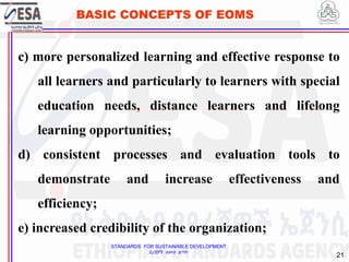 STANDARDS FOR SUSTAINABLE DEVELOPMENT
ደረጃዎች ለዘላቂ ልማት
21
BASIC CONCEPTS OF EOMS
c) more personalized learning and effective response to
all learners and particularly to learners with special
education needs, distance learners and lifelong
learning opportunities;
d) consistent processes and evaluation tools to
demonstrate and increase effectiveness and
efficiency;
e) increased credibility of the organization;
 