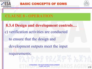 STANDARDS FOR SUSTAINABLE DEVELOPMENT
ደረጃዎች ለዘላቂ ልማት
210
BASIC CONCEPTS OF EOMS
8.3.4 Design and development controls…
c) verification activities are conducted
to ensure that the design and
development outputs meet the input
requirements;
CLAUSE 8 - OPERATION
 