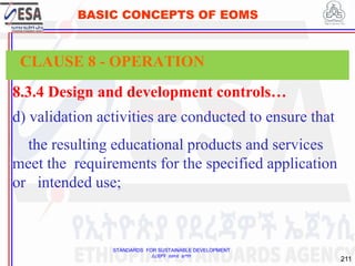 STANDARDS FOR SUSTAINABLE DEVELOPMENT
ደረጃዎች ለዘላቂ ልማት
211
BASIC CONCEPTS OF EOMS
8.3.4 Design and development controls…
d) validation activities are conducted to ensure that
the resulting educational products and services
meet the requirements for the specified application
or intended use;
CLAUSE 8 - OPERATION
 