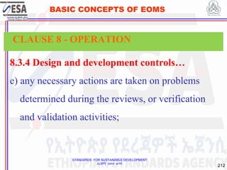 STANDARDS FOR SUSTAINABLE DEVELOPMENT
ደረጃዎች ለዘላቂ ልማት
212
BASIC CONCEPTS OF EOMS
8.3.4 Design and development controls…
e) any necessary actions are taken on problems
determined during the reviews, or verification
and validation activities;
CLAUSE 8 - OPERATION
 