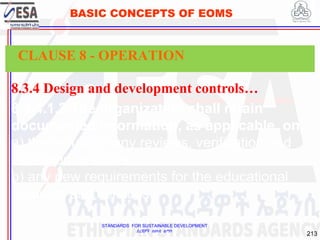 STANDARDS FOR SUSTAINABLE DEVELOPMENT
ደረጃዎች ለዘላቂ ልማት
213
BASIC CONCEPTS OF EOMS
8.3.4 Design and development controls…
8.3.4.1.2 The organization shall retain
documented information, as applicable, on:
a) the results of any reviews, verification and
validation activities;
b) any new requirements for the educational
products and services.
CLAUSE 8 - OPERATION
 