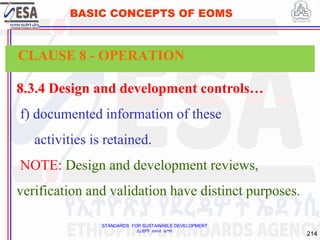 STANDARDS FOR SUSTAINABLE DEVELOPMENT
ደረጃዎች ለዘላቂ ልማት
214
BASIC CONCEPTS OF EOMS
8.3.4 Design and development controls…
f) documented information of these
activities is retained.
NOTE: Design and development reviews,
verification and validation have distinct purposes.
CLAUSE 8 - OPERATION
 