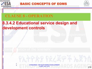 STANDARDS FOR SUSTAINABLE DEVELOPMENT
ደረጃዎች ለዘላቂ ልማት
219
BASIC CONCEPTS OF EOMS
8.3.4.2 Educational service design and
development controls
e) the educational service can meet the requirements
of the purpose and scope, taking into account the
characteristics of the learners;
f) the characteristics of the graduate profile are
defined.;
CLAUSE 8 - OPERATION
 