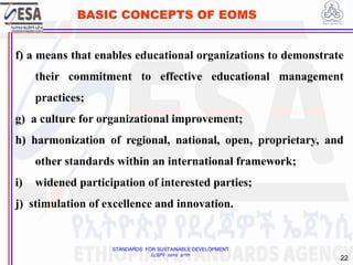 STANDARDS FOR SUSTAINABLE DEVELOPMENT
ደረጃዎች ለዘላቂ ልማት
22
BASIC CONCEPTS OF EOMS
f) a means that enables educational organizations to demonstrate
their commitment to effective educational management
practices;
g) a culture for organizational improvement;
h) harmonization of regional, national, open, proprietary, and
other standards within an international framework;
i) widened participation of interested parties;
j) stimulation of excellence and innovation.
 