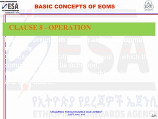 STANDARDS FOR SUSTAINABLE DEVELOPMENT
ደረጃዎች ለዘላቂ ልማት
221
BASIC CONCEPTS OF EOMS
8.3.4.3 Curriculum design and development
controls
3) include an indication of the level to which the
competences will be achieved;
4) are specific, measurable, achievable, relevant
and time-bound;
CLAUSE 8 - OPERATION
 