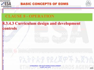 STANDARDS FOR SUSTAINABLE DEVELOPMENT
ደረጃዎች ለዘላቂ ልማት
223
BASIC CONCEPTS OF EOMS
8.3.4.3 Curriculum design and development
controls
c) all resources necessary to successfully
complete the learning activities are defined;
d) adequate opportunities are included in the
learning design:
1) for learners to take an active role in creating
the learning process;
2) for formative assessment and feedback.
CLAUSE 8 - OPERATION
 