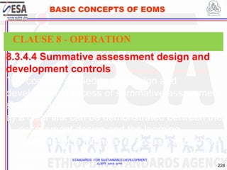 STANDARDS FOR SUSTAINABLE DEVELOPMENT
ደረጃዎች ለዘላቂ ልማት
224
BASIC CONCEPTS OF EOMS
8.3.4.4 Summative assessment design and
development controls
The controls applied to the design and
development process of summative assessment
shall ensure that:
a) a clear link can be demonstrated between the
assessment design and the learning
outcomes it is intended to assess, and where
appropriate, the learning activities it is based
on;
CLAUSE 8 - OPERATION
 