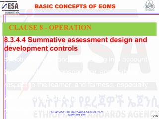 STANDARDS FOR SUSTAINABLE DEVELOPMENT
ደረጃዎች ለዘላቂ ልማት
225
BASIC CONCEPTS OF EOMS
8.3.4.4 Summative assessment design and
development controls
b) activities are conducted taking into account
the principles of transparency, accessibility,
respect to the learner, and fairness, especially
with respect to grading;
c) the grading system is defined and validated.
CLAUSE 8 - OPERATION
 