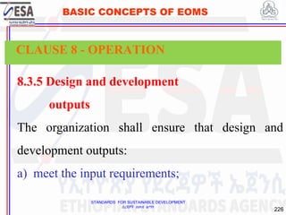 STANDARDS FOR SUSTAINABLE DEVELOPMENT
ደረጃዎች ለዘላቂ ልማት
226
BASIC CONCEPTS OF EOMS
8.3.5 Design and development
outputs
The organization shall ensure that design and
development outputs:
a) meet the input requirements;
CLAUSE 8 - OPERATION
 