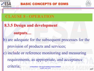 STANDARDS FOR SUSTAINABLE DEVELOPMENT
ደረጃዎች ለዘላቂ ልማት
227
BASIC CONCEPTS OF EOMS
8.3.5 Design and development
outputs…
b) are adequate for the subsequent processes for the
provision of products and services;
c) include or reference monitoring and measuring
requirements, as appropriate, and acceptance
criteria;
CLAUSE 8 - OPERATION
 