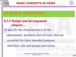 STANDARDS FOR SUSTAINABLE DEVELOPMENT
ደረጃዎች ለዘላቂ ልማት
228
BASIC CONCEPTS OF EOMS
8.3.5 Design and development
outputs…
d) specify the characteristics of the
educational products and services that are
essential for their intended purpose
and their safe and proper provision.
CLAUSE 8 - OPERATION
 