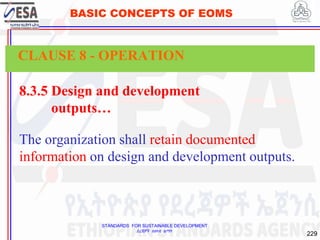 STANDARDS FOR SUSTAINABLE DEVELOPMENT
ደረጃዎች ለዘላቂ ልማት
229
BASIC CONCEPTS OF EOMS
8.3.5 Design and development
outputs…
The organization shall retain documented
information on design and development outputs.
CLAUSE 8 - OPERATION
 