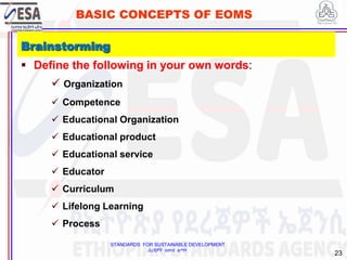 STANDARDS FOR SUSTAINABLE DEVELOPMENT
ደረጃዎች ለዘላቂ ልማት
23
BASIC CONCEPTS OF EOMS
 Define the following in your own words:
 Organization
 Competence
 Educational Organization
 Educational product
 Educational service
 Educator
 Curriculum
 Lifelong Learning
 Process
Brainstorming
 