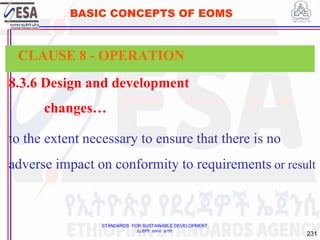 STANDARDS FOR SUSTAINABLE DEVELOPMENT
ደረጃዎች ለዘላቂ ልማት
231
BASIC CONCEPTS OF EOMS
8.3.6 Design and development
changes…
to the extent necessary to ensure that there is no
adverse impact on conformity to requirements or result
CLAUSE 8 - OPERATION
 