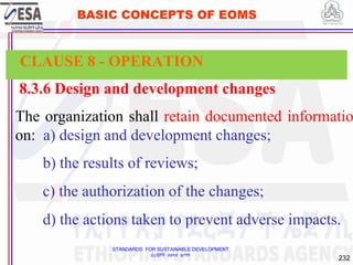 STANDARDS FOR SUSTAINABLE DEVELOPMENT
ደረጃዎች ለዘላቂ ልማት
232
BASIC CONCEPTS OF EOMS
8.3.6 Design and development changes
The organization shall retain documented informatio
on: a) design and development changes;
b) the results of reviews;
c) the authorization of the changes;
d) the actions taken to prevent adverse impacts.
CLAUSE 8 - OPERATION
 