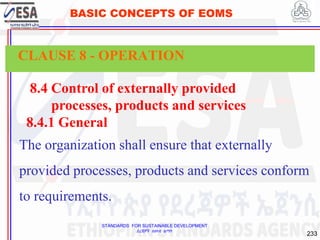 STANDARDS FOR SUSTAINABLE DEVELOPMENT
ደረጃዎች ለዘላቂ ልማት
233
BASIC CONCEPTS OF EOMS
8.4 Control of externally provided
processes, products and services
8.4.1 General
The organization shall ensure that externally
provided processes, products and services conform
to requirements.
CLAUSE 8 - OPERATION
 