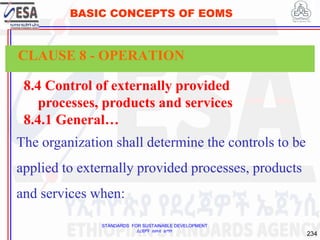 STANDARDS FOR SUSTAINABLE DEVELOPMENT
ደረጃዎች ለዘላቂ ልማት
234
BASIC CONCEPTS OF EOMS
8.4 Control of externally provided
processes, products and services
8.4.1 General…
The organization shall determine the controls to be
applied to externally provided processes, products
and services when:
CLAUSE 8 - OPERATION
 