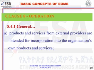 STANDARDS FOR SUSTAINABLE DEVELOPMENT
ደረጃዎች ለዘላቂ ልማት
235
BASIC CONCEPTS OF EOMS
8.4.1 General…
a) products and services from external providers are
intended for incorporation into the organization’s
own products and services;
CLAUSE 8 - OPERATION
 