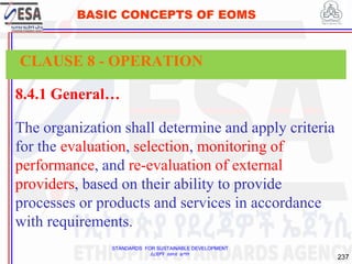 STANDARDS FOR SUSTAINABLE DEVELOPMENT
ደረጃዎች ለዘላቂ ልማት
237
BASIC CONCEPTS OF EOMS
8.4.1 General…
The organization shall determine and apply criteria
for the evaluation, selection, monitoring of
performance, and re-evaluation of external
providers, based on their ability to provide
processes or products and services in accordance
with requirements.
CLAUSE 8 - OPERATION
 