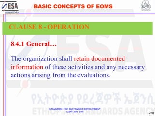 STANDARDS FOR SUSTAINABLE DEVELOPMENT
ደረጃዎች ለዘላቂ ልማት
238
BASIC CONCEPTS OF EOMS
8.4.1 General…
The organization shall retain documented
information of these activities and any necessary
actions arising from the evaluations.
CLAUSE 8 - OPERATION
 