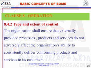 STANDARDS FOR SUSTAINABLE DEVELOPMENT
ደረጃዎች ለዘላቂ ልማት
239
BASIC CONCEPTS OF EOMS
8.4.2 Type and extent of control
The organization shall ensure that externally
provided processes , products and services do not
adversely affect the organization’s ability to
consistently deliver conforming products and
services to its customers.
CLAUSE 8 - OPERATION
 