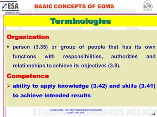 STANDARDS FOR SUSTAINABLE DEVELOPMENT
ደረጃዎች ለዘላቂ ልማት
24
BASIC CONCEPTS OF EOMS
Organization
 person (3.35) or group of people that has its own
functions with responsibilities, authorities and
relationships to achieve its objectives (3.8).
Competence
 ability to apply knowledge (3.42) and skills (3.41)
to achieve intended results
24
Terminologies
 