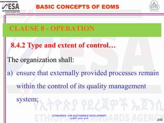 STANDARDS FOR SUSTAINABLE DEVELOPMENT
ደረጃዎች ለዘላቂ ልማት
240
BASIC CONCEPTS OF EOMS
8.4.2 Type and extent of control…
The organization shall:
a) ensure that externally provided processes remain
within the control of its quality management
system;
CLAUSE 8 - OPERATION
 