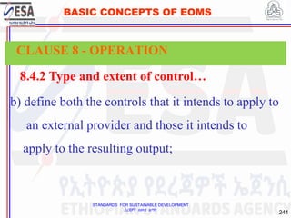 STANDARDS FOR SUSTAINABLE DEVELOPMENT
ደረጃዎች ለዘላቂ ልማት
241
BASIC CONCEPTS OF EOMS
8.4.2 Type and extent of control…
b) define both the controls that it intends to apply to
an external provider and those it intends to
apply to the resulting output;
CLAUSE 8 - OPERATION
 
