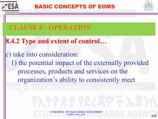 STANDARDS FOR SUSTAINABLE DEVELOPMENT
ደረጃዎች ለዘላቂ ልማት
242
BASIC CONCEPTS OF EOMS
8.4.2 Type and extent of control…
c) take into consideration:
1) the potential impact of the externally provided
processes, products and services on the
organization’s ability to consistently meet
learner and other beneficiary requirements
CLAUSE 8 - OPERATION
 