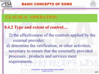 STANDARDS FOR SUSTAINABLE DEVELOPMENT
ደረጃዎች ለዘላቂ ልማት
243
BASIC CONCEPTS OF EOMS
8.4.2 Type and extent of control…
2) the effectiveness of the controls applied by the
external provider;
d) determine the verification, or other activities,
necessary to ensure that the externally provided
processes , products and services meet
requirements.
CLAUSE 8 - OPERATION
 