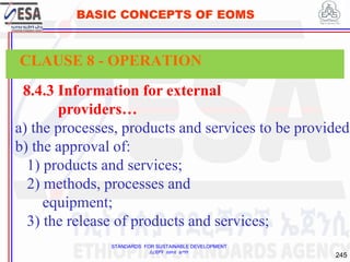 STANDARDS FOR SUSTAINABLE DEVELOPMENT
ደረጃዎች ለዘላቂ ልማት
245
BASIC CONCEPTS OF EOMS
8.4.3 Information for external
providers…
a) the processes, products and services to be provided;
b) the approval of:
1) products and services;
2) methods, processes and
equipment;
3) the release of products and services;
CLAUSE 8 - OPERATION
 